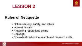 WWW.REXBOOKSTORE.PH
Rules of Netiquette
• Online security, safety, and ethics
• Internet threats
• Protecting reputations online
• Copyright
• Contextualized online search and research skills
 