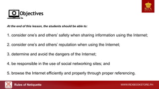 WWW.REXBOOKSTORE.PH
At the end of this lesson, the students should be able to:
1. consider one’s and others’ safety when sharing information using the Internet;
2. consider one’s and others’ reputation when using the Internet;
3. determine and avoid the dangers of the Internet;
4. be responsible in the use of social networking sites; and
5. browse the Internet efficiently and properly through proper referencing.
Rules of Netiquette
 
