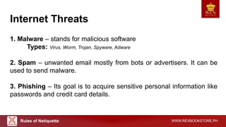 WWW.REXBOOKSTORE.PH
Internet Threats
1. Malware – stands for malicious software
Types: Virus, Worm, Trojan, Spyware, Adware
2. Spam – unwanted email mostly from bots or advertisers. It can be
used to send malware.
3. Phishing – Its goal is to acquire sensitive personal information like
passwords and credit card details.
Rules of Netiquette
 