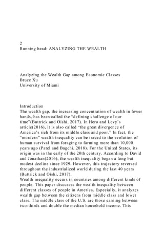 2
Running head: ANALYZING THE WEALTH
Analyzing the Wealth Gap among Economic Classes
Bruce Xu
University of Miami
Introduction
The wealth gap, the increasing concentration of wealth in fewer
hands, has been called the “defining challenge of our
time”(Buttrick and Oishi, 2017). In Hero and Levy’s
article(2016), it is also called “the great divergence of
America’s rich from its middle class and poor.” In fact, the
“mordern” wealth inequality can be traced to the evolution of
human survival from foraging to farming more than 10,000
years ago (Patel and Bagchi, 2018). For the United States, its
origin was in the early of the 20th century. According to David
and Jonathan(2016), the wealth inequality began a long but
modest decline since 1929. However, this trajectory reversed
throughout the industrialized world during the last 40 years
(Buttrick and Oishi, 2017).
Wealth inequality occurs in countries among different kinds of
people. This paper discusses the wealth inequality between
different classes of people in America. Especially, it analyzes
wealth gap between the citizens from middle class and lower
class. The middle class of the U.S. are those earning between
two-thirds and double the median household income. This
 