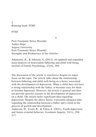2
Running head: PTSD
PTSD
9
Post-Traumatic Stress Disorder
Amber Hope
Argosy University
Post-Traumatic Stress Disorder
Strengths and Weaknesses of the Articles
Adamsons, K., & Johnson, S. (2013). An updated and expanded
meta-analysis of nonresident fathering and child well-being.
Journal of Family Psychology, 27(4),, 589.
The discussion of the article is conclusive despite its major
focus on the topic. The article talks about the relationship
between fathering and child well-being as a factor associated
with the development of depression. When a child does not have
a strong relationship with the father, it becomes easy for them
to become depressed. However, the article is general and does
not provide specific reasons to the development of depression
on a child. The article lacks significant data regarding
depression. Despite the above factor, it presents adequate data
regarding the relationship between a father and a child in the
process of growth and development.
Anderson, D., Cesur, R., & Tekin, E. (2015). Youth depression
and future criminal behavior. Economic Inquiry, 53(1),, 294-
317.
 
