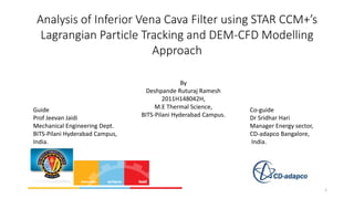 Analysis of Inferior Vena Cava Filter using STAR CCM+’s
Lagrangian Particle Tracking and DEM-CFD Modelling
Approach

Guide
Prof Jeevan Jaidi
Mechanical Engineering Dept.
BITS-Pilani Hyderabad Campus,
India.

By
Deshpande Ruturaj Ramesh
2011H148042H,
M.E Thermal Science,
BITS-Pilani Hyderabad Campus.

Co-guide
Dr Sridhar Hari
Manager Energy sector,
CD-adapco Bangalore,
India.

1

 