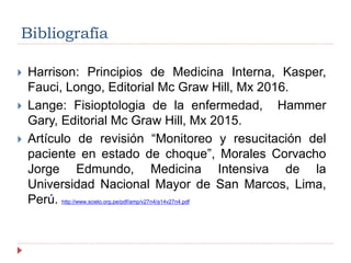 Bibliografía
 Harrison: Principios de Medicina Interna, Kasper,
Fauci, Longo, Editorial Mc Graw Hill, Mx 2016.
 Lange: Fisioptologia de la enfermedad, Hammer
Gary, Editorial Mc Graw Hill, Mx 2015.
 Artículo de revisión “Monitoreo y resucitación del
paciente en estado de choque”, Morales Corvacho
Jorge Edmundo, Medicina Intensiva de la
Universidad Nacional Mayor de San Marcos, Lima,
Perú. http://www.scielo.org.pe/pdf/amp/v27n4/a14v27n4.pdf
 