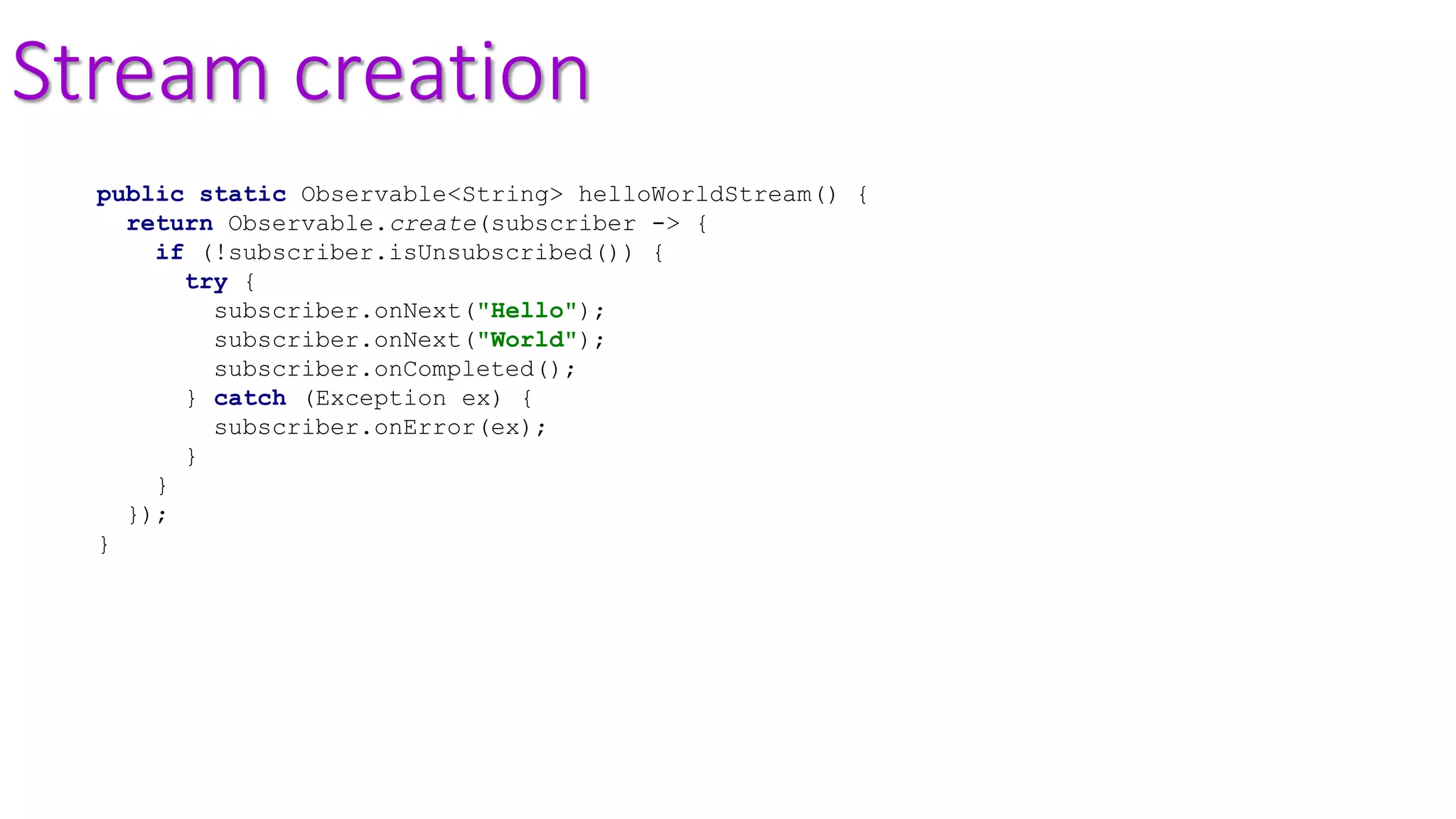 Stream creation
public static Observable<String> helloWorldStream() {
return Observable.create(subscriber -> {
if (!subscriber.isUnsubscribed()) {
try {
subscriber.onNext("Hello");
subscriber.onNext("World");
subscriber.onCompleted();
} catch (Exception ex) {
subscriber.onError(ex);
}
}
});
}
 