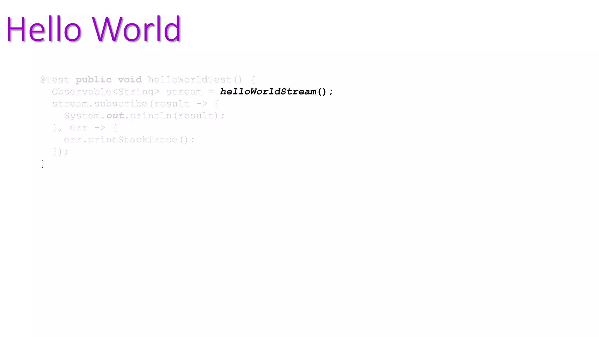 Hello World
@Test public void helloWorldTest() {
Observable<String> stream = helloWorldStream();
stream.subscribe(result -> {
System.out.println(result);
}, err -> {
err.printStackTrace();
});
}
 