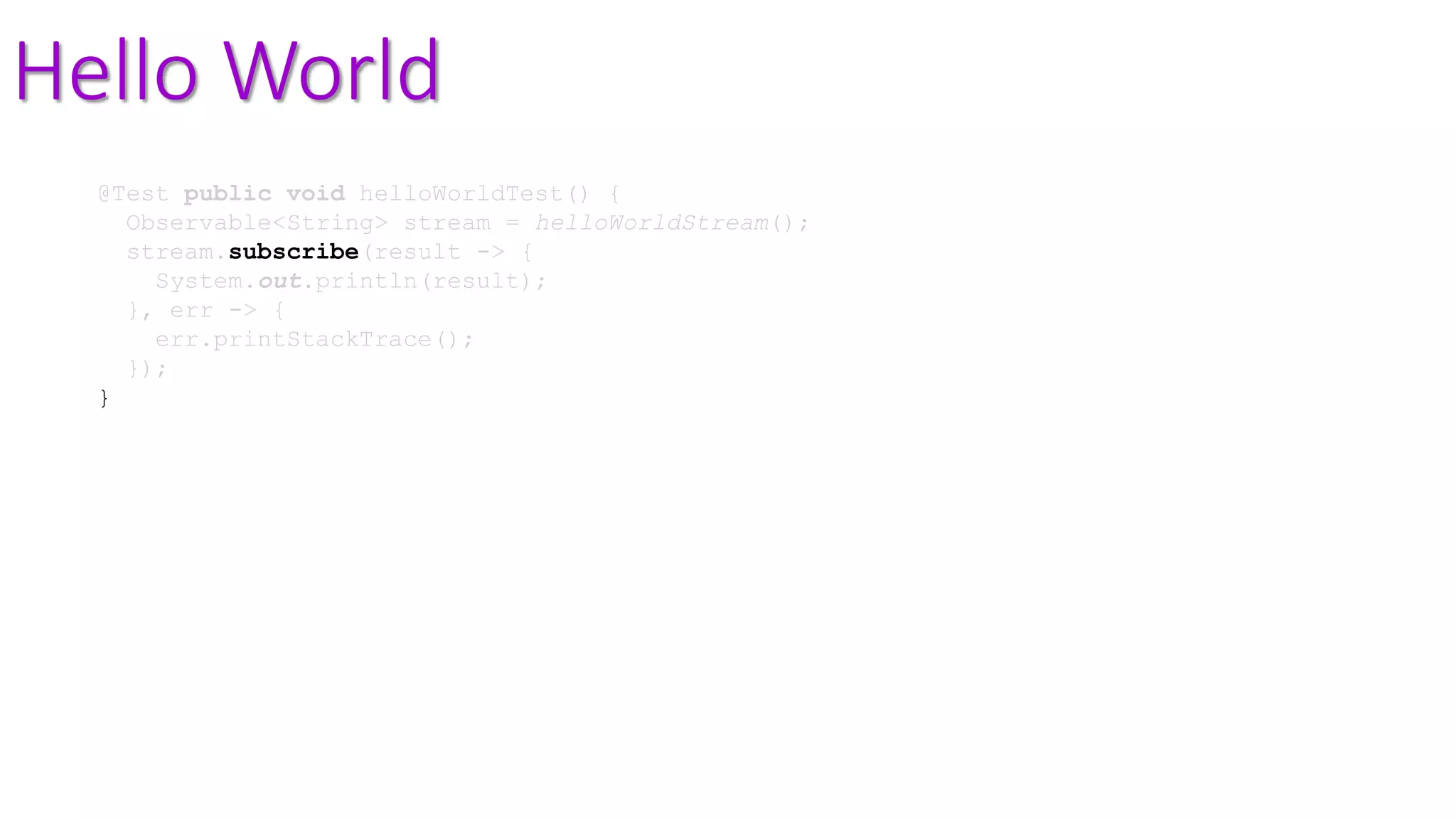 Hello World
@Test public void helloWorldTest() {
Observable<String> stream = helloWorldStream();
stream.subscribe(result -> {
System.out.println(result);
}, err -> {
err.printStackTrace();
});
}
 