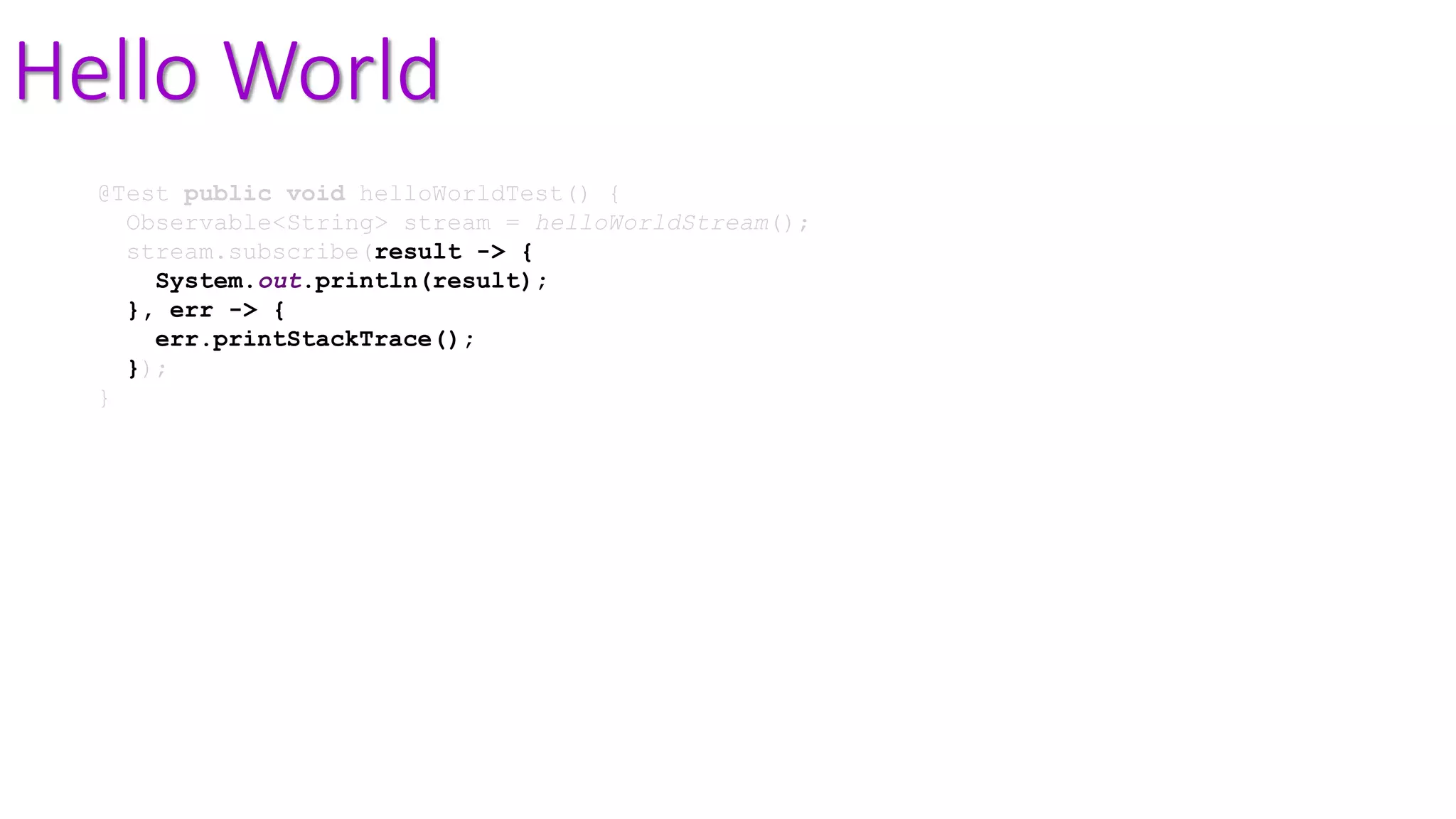 Hello World
@Test public void helloWorldTest() {
Observable<String> stream = helloWorldStream();
stream.subscribe(result -> {
System.out.println(result);
}, err -> {
err.printStackTrace();
});
}
 