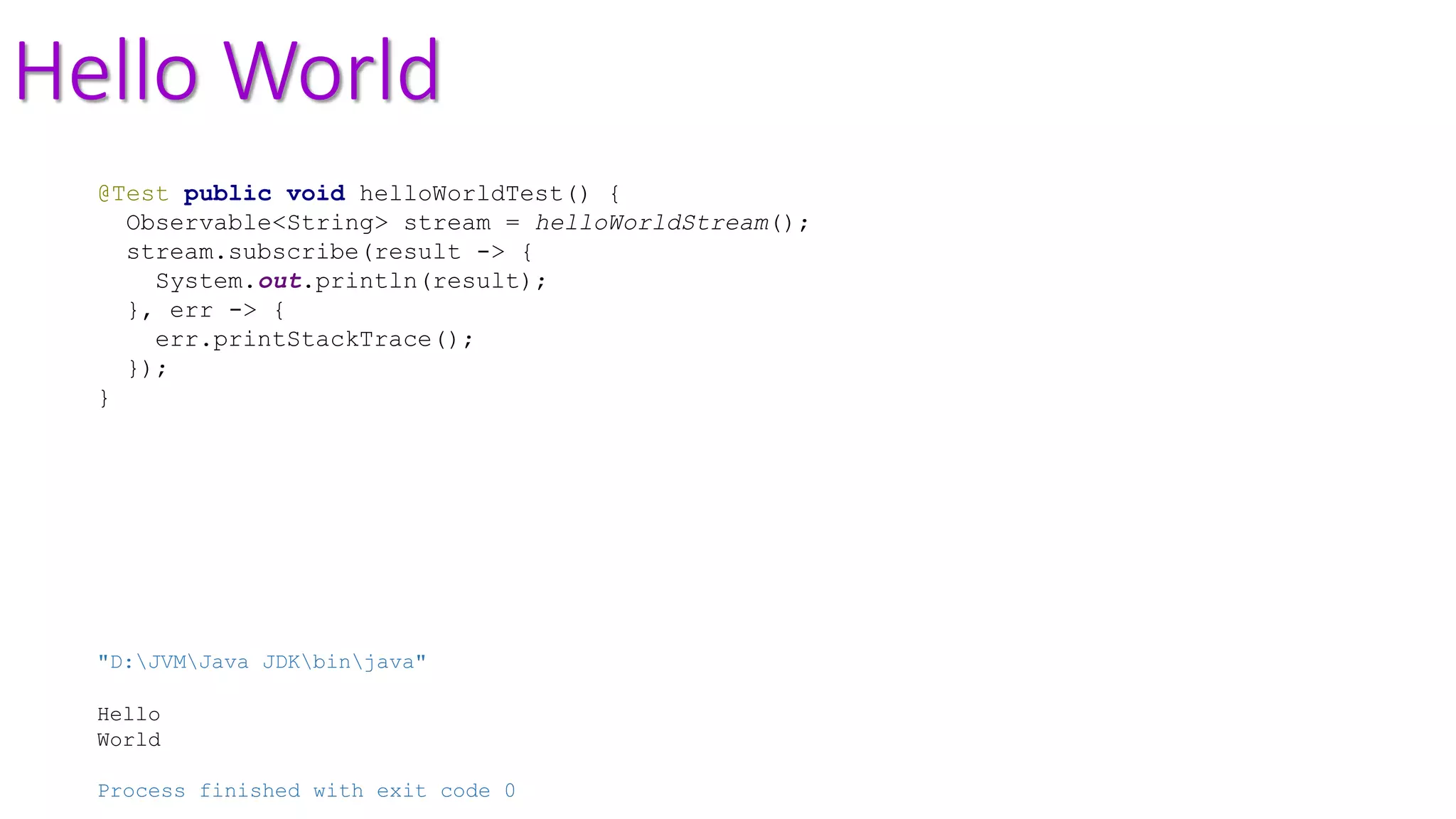 Hello World
@Test public void helloWorldTest() {
Observable<String> stream = helloWorldStream();
stream.subscribe(result -> {
System.out.println(result);
}, err -> {
err.printStackTrace();
});
}
"D:JVMJava JDKbinjava"
Hello
World
Process finished with exit code 0
 