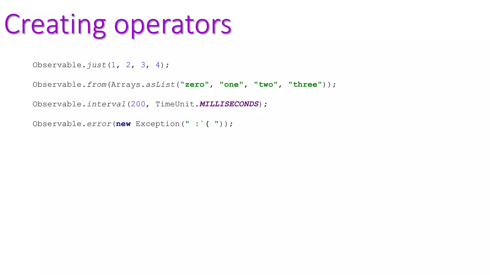Creating operators
Observable.just(1, 2, 3, 4);
Observable.from(Arrays.asList(“zero", "one", "two", "three"));
Observable.interval(200, TimeUnit.MILLISECONDS);
Observable.error(new Exception(" :`( "));
 