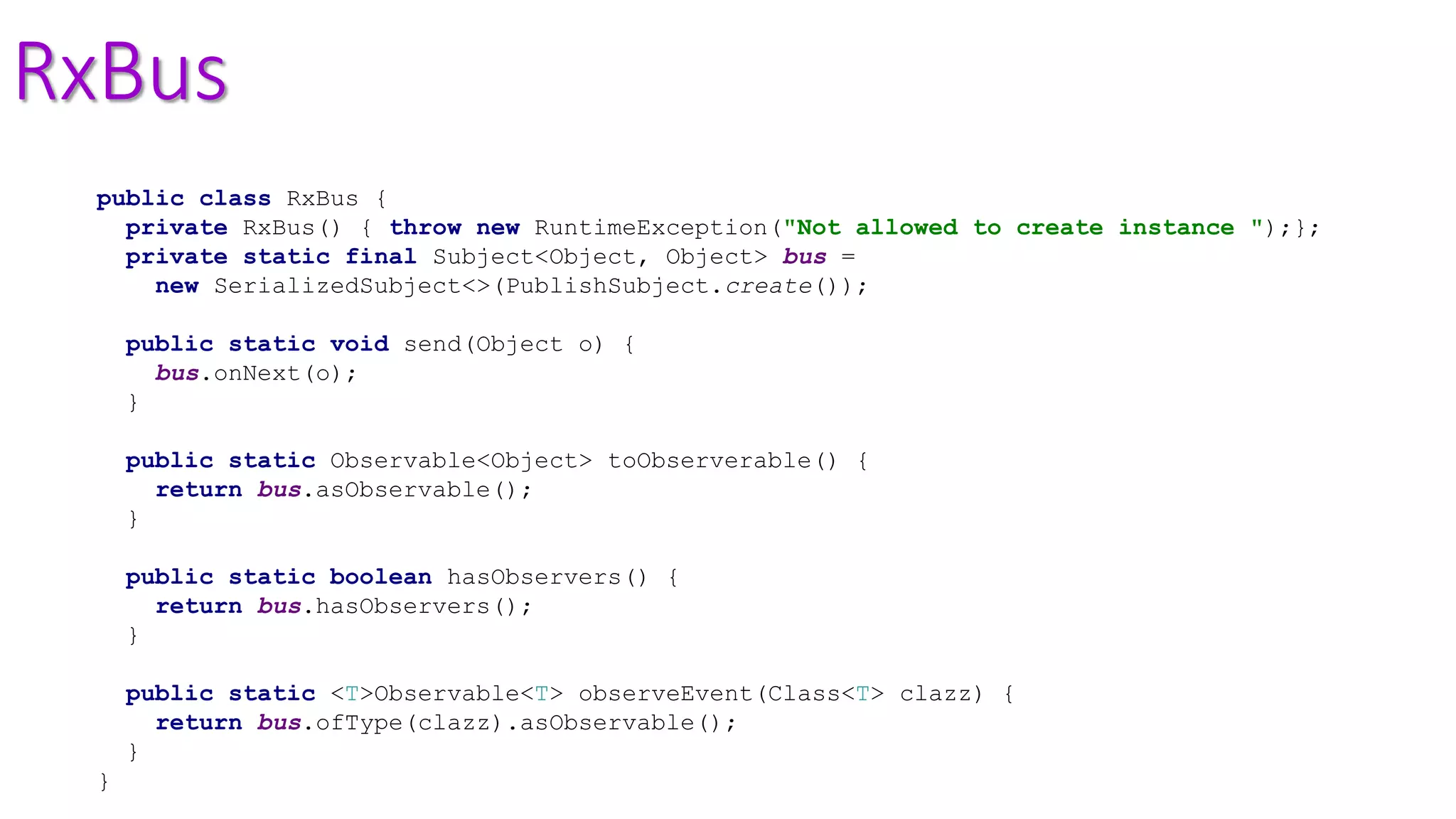 RxBus
public class RxBus {
private RxBus() { throw new RuntimeException("Not allowed to create instance ");};
private static final Subject<Object, Object> bus =
new SerializedSubject<>(PublishSubject.create());
public static void send(Object o) {
bus.onNext(o);
}
public static Observable<Object> toObserverable() {
return bus.asObservable();
}
public static boolean hasObservers() {
return bus.hasObservers();
}
public static <T>Observable<T> observeEvent(Class<T> clazz) {
return bus.ofType(clazz).asObservable();
}
}
 