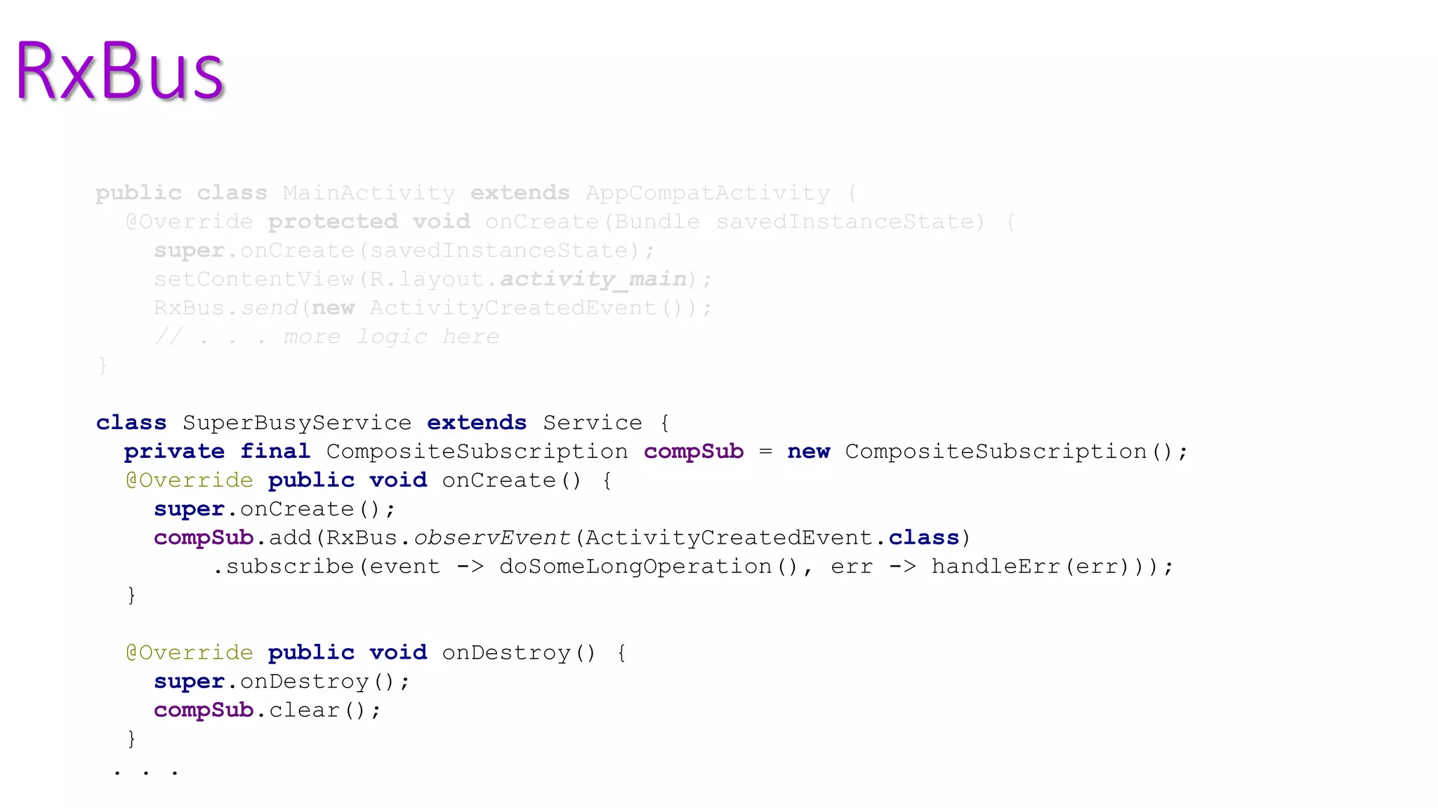 RxBus
public class MainActivity extends AppCompatActivity {
@Override protected void onCreate(Bundle savedInstanceState) {
super.onCreate(savedInstanceState);
setContentView(R.layout.activity_main);
RxBus.send(new ActivityCreatedEvent());
// . . . more logic here
}
class SuperBusyService extends Service {
private final CompositeSubscription compSub = new CompositeSubscription();
@Override public void onCreate() {
super.onCreate();
compSub.add(RxBus.observEvent(ActivityCreatedEvent.class)
.subscribe(event -> doSomeLongOperation(), err -> handleErr(err)));
}
@Override public void onDestroy() {
super.onDestroy();
compSub.clear();
}
. . .
 