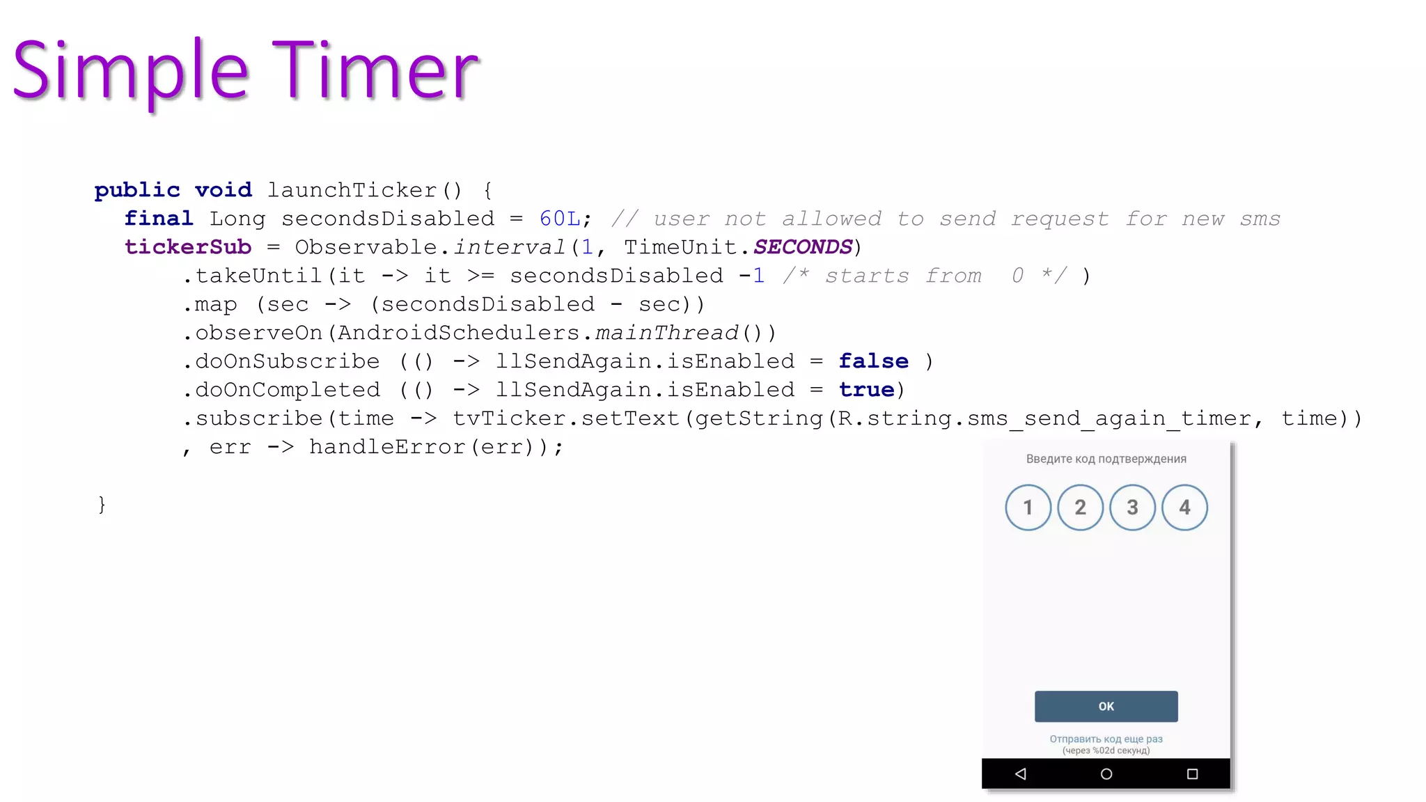 Simple Timer
public void launchTicker() {
final Long secondsDisabled = 60L; // user not allowed to send request for new sms
tickerSub = Observable.interval(1, TimeUnit.SECONDS)
.takeUntil(it -> it >= secondsDisabled -1 /* starts from 0 */ )
.map (sec -> (secondsDisabled - sec))
.observeOn(AndroidSchedulers.mainThread())
.doOnSubscribe (() -> llSendAgain.isEnabled = false )
.doOnCompleted (() -> llSendAgain.isEnabled = true)
.subscribe(time -> tvTicker.setText(getString(R.string.sms_send_again_timer, time))
, err -> handleError(err));
}
 