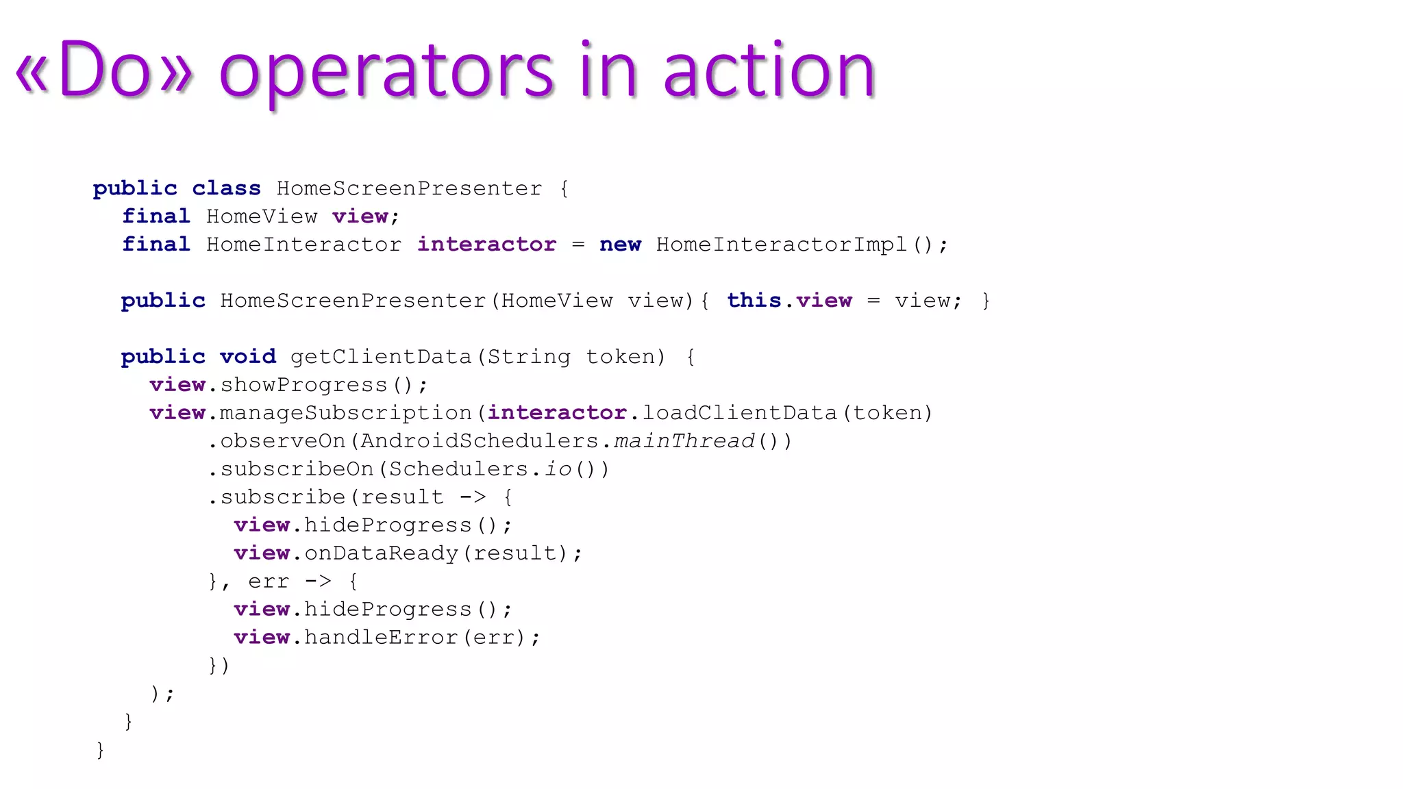 «Do» operators in action
public class HomeScreenPresenter {
final HomeView view;
final HomeInteractor interactor = new HomeInteractorImpl();
public HomeScreenPresenter(HomeView view){ this.view = view; }
public void getClientData(String token) {
view.showProgress();
view.manageSubscription(interactor.loadClientData(token)
.observeOn(AndroidSchedulers.mainThread())
.subscribeOn(Schedulers.io())
.subscribe(result -> {
view.hideProgress();
view.onDataReady(result);
}, err -> {
view.hideProgress();
view.handleError(err);
})
);
}
}
 