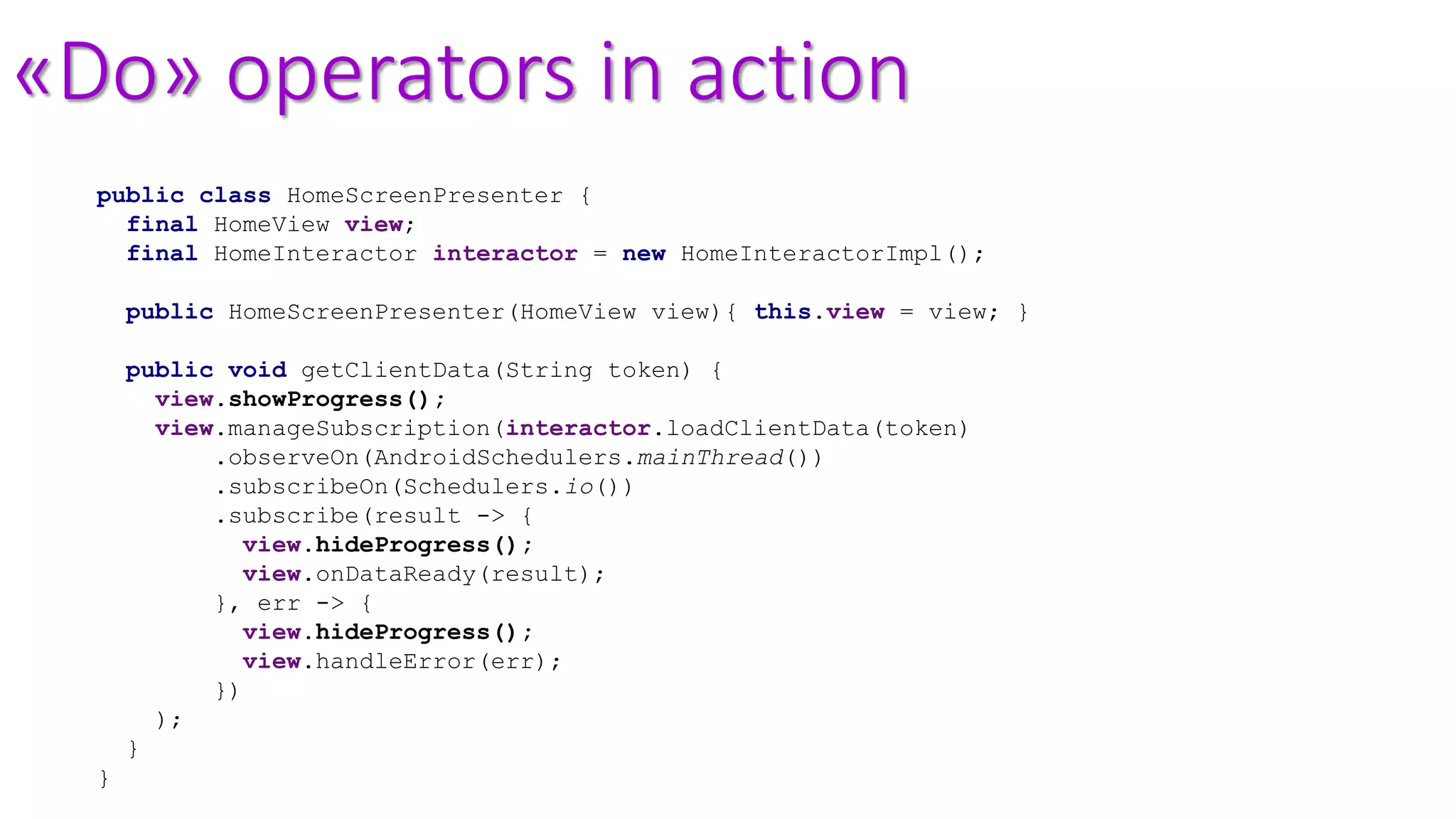 «Do» operators in action
public class HomeScreenPresenter {
final HomeView view;
final HomeInteractor interactor = new HomeInteractorImpl();
public HomeScreenPresenter(HomeView view){ this.view = view; }
public void getClientData(String token) {
view.showProgress();
view.manageSubscription(interactor.loadClientData(token)
.observeOn(AndroidSchedulers.mainThread())
.subscribeOn(Schedulers.io())
.subscribe(result -> {
view.hideProgress();
view.onDataReady(result);
}, err -> {
view.hideProgress();
view.handleError(err);
})
);
}
}
 