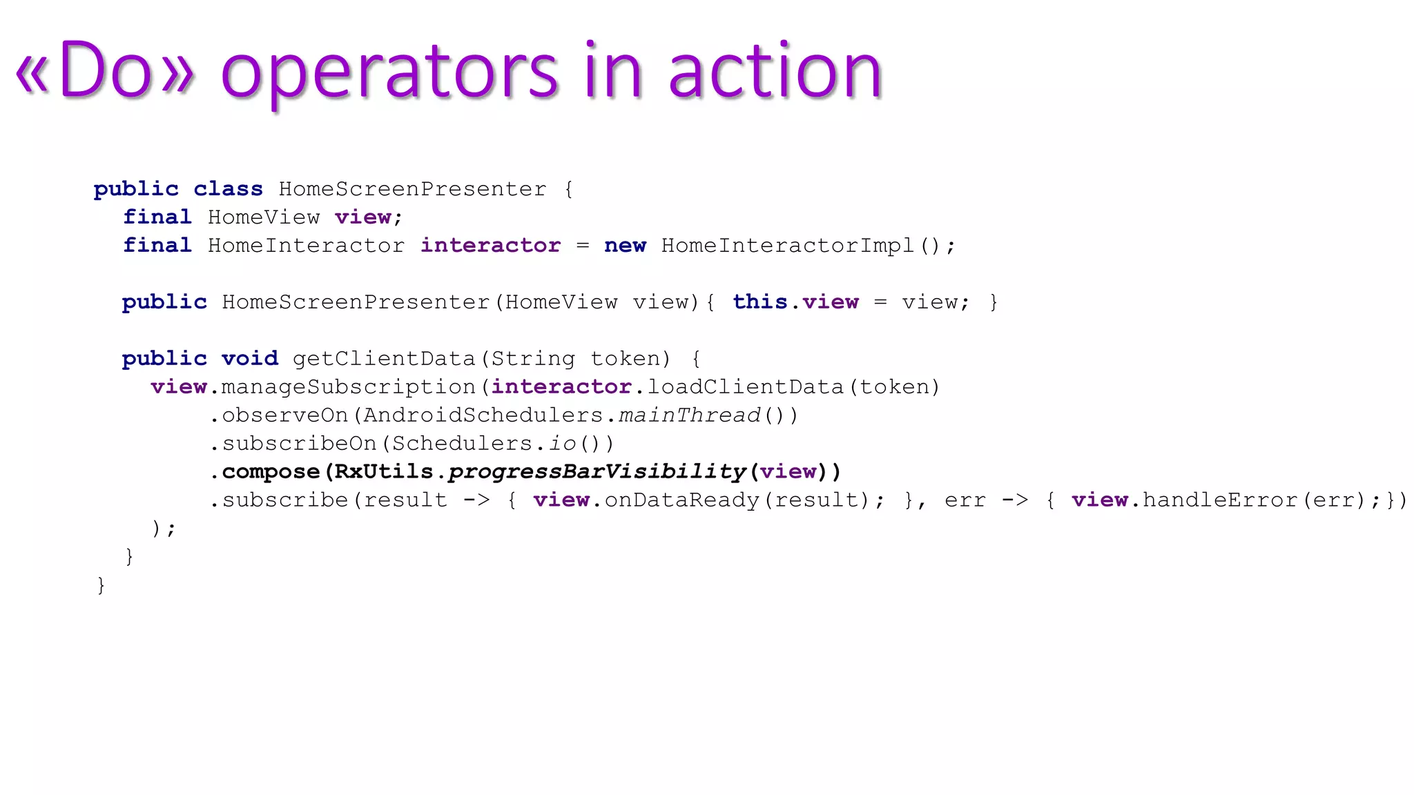 «Do» operators in action
public class HomeScreenPresenter {
final HomeView view;
final HomeInteractor interactor = new HomeInteractorImpl();
public HomeScreenPresenter(HomeView view){ this.view = view; }
public void getClientData(String token) {
view.manageSubscription(interactor.loadClientData(token)
.observeOn(AndroidSchedulers.mainThread())
.subscribeOn(Schedulers.io())
.compose(RxUtils.progressBarVisibility(view))
.subscribe(result -> { view.onDataReady(result); }, err -> { view.handleError(err);})
);
}
}
 