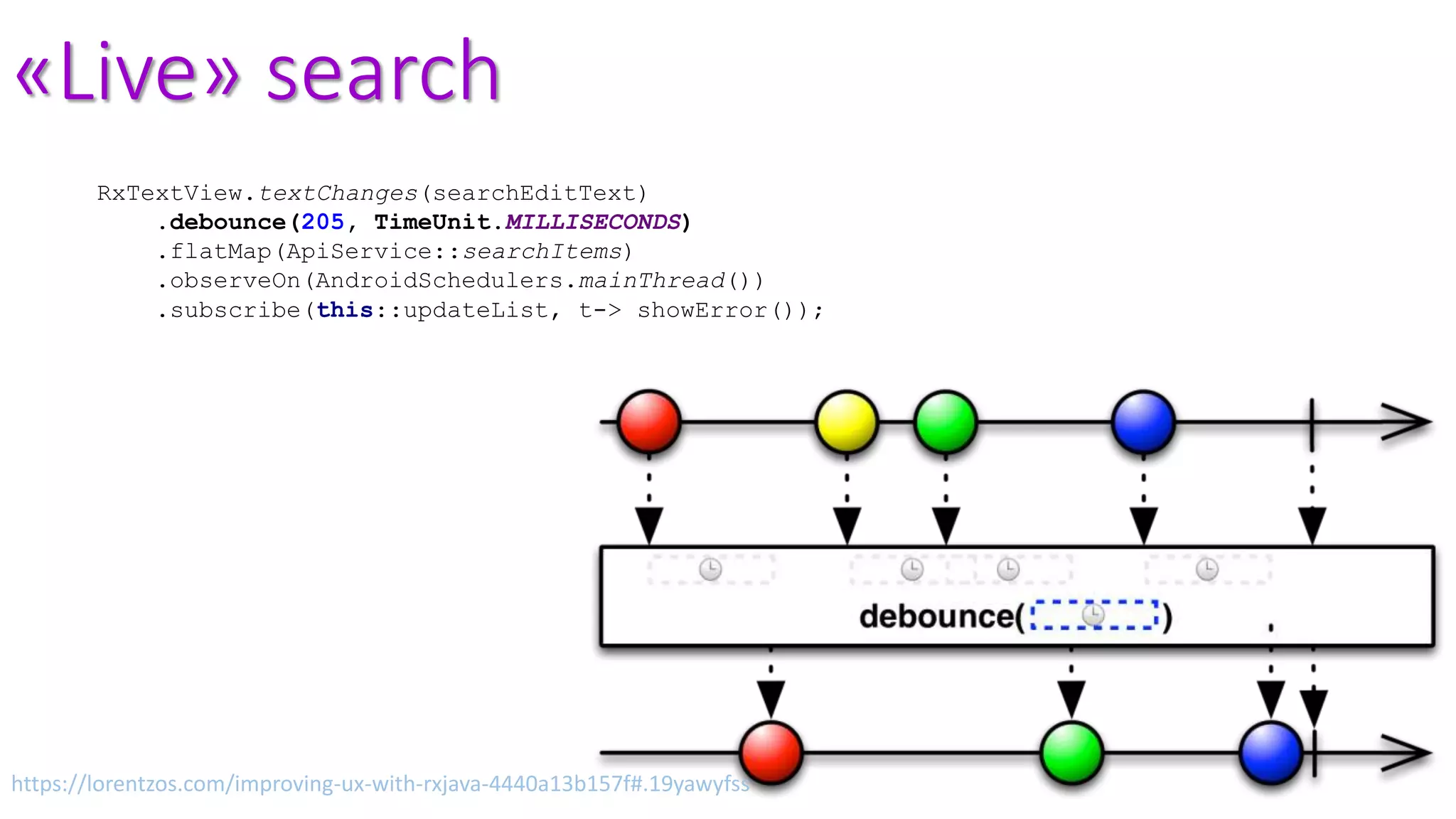 «Live» search
RxTextView.textChanges(searchEditText)
.debounce(205, TimeUnit.MILLISECONDS)
.flatMap(ApiService::searchItems)
.observeOn(AndroidSchedulers.mainThread())
.subscribe(this::updateList, t-> showError());
https://lorentzos.com/improving-ux-with-rxjava-4440a13b157f#.19yawyfss
 