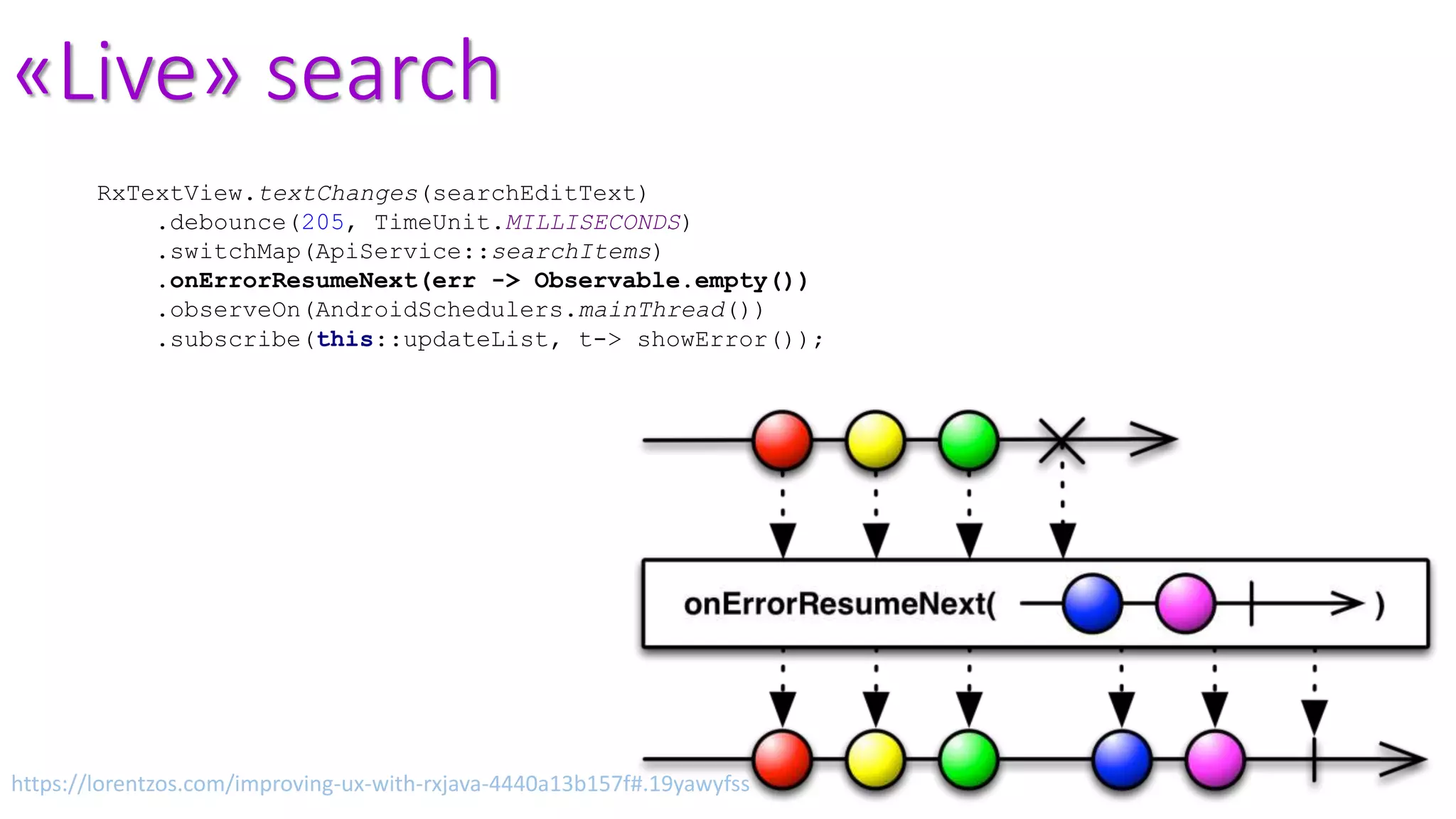 «Live» search
RxTextView.textChanges(searchEditText)
.debounce(205, TimeUnit.MILLISECONDS)
.switchMap(ApiService::searchItems)
.onErrorResumeNext(err -> Observable.empty())
.observeOn(AndroidSchedulers.mainThread())
.subscribe(this::updateList, t-> showError());
https://lorentzos.com/improving-ux-with-rxjava-4440a13b157f#.19yawyfss
 