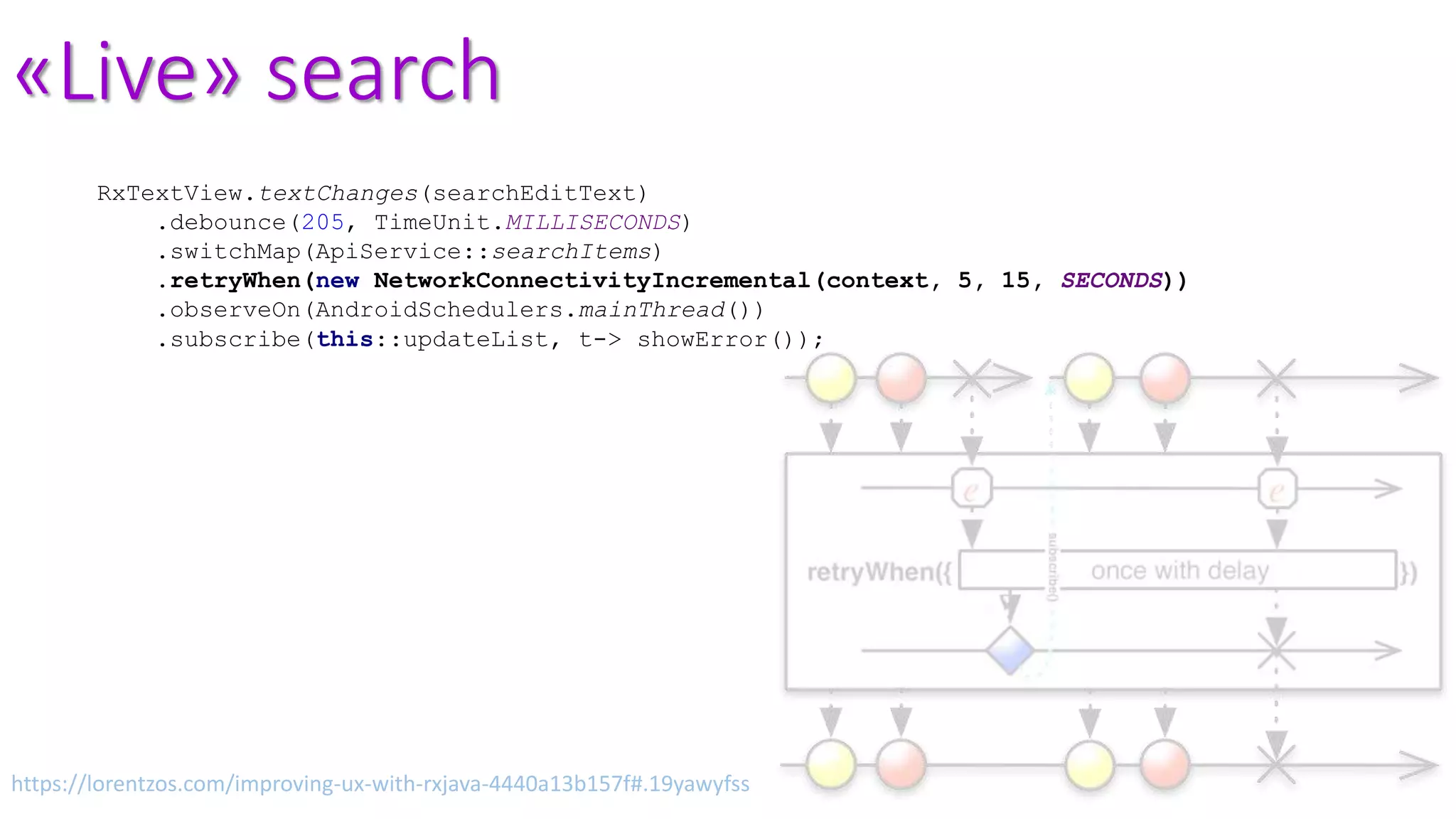 «Live» search
RxTextView.textChanges(searchEditText)
.debounce(205, TimeUnit.MILLISECONDS)
.switchMap(ApiService::searchItems)
.retryWhen(new NetworkConnectivityIncremental(context, 5, 15, SECONDS))
.observeOn(AndroidSchedulers.mainThread())
.subscribe(this::updateList, t-> showError());
https://lorentzos.com/improving-ux-with-rxjava-4440a13b157f#.19yawyfss
 