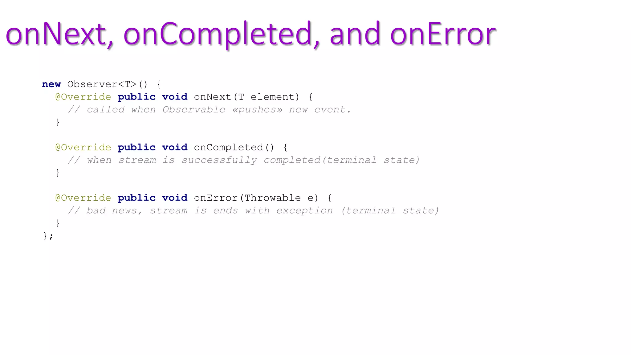 onNext, onCompleted, and onError
new Observer<T>() {
@Override public void onNext(T element) {
// called when Observable «pushes» new event.
}
@Override public void onCompleted() {
// when stream is successfully completed(terminal state)
}
@Override public void onError(Throwable e) {
// bad news, stream is ends with exception (terminal state)
}
};
 