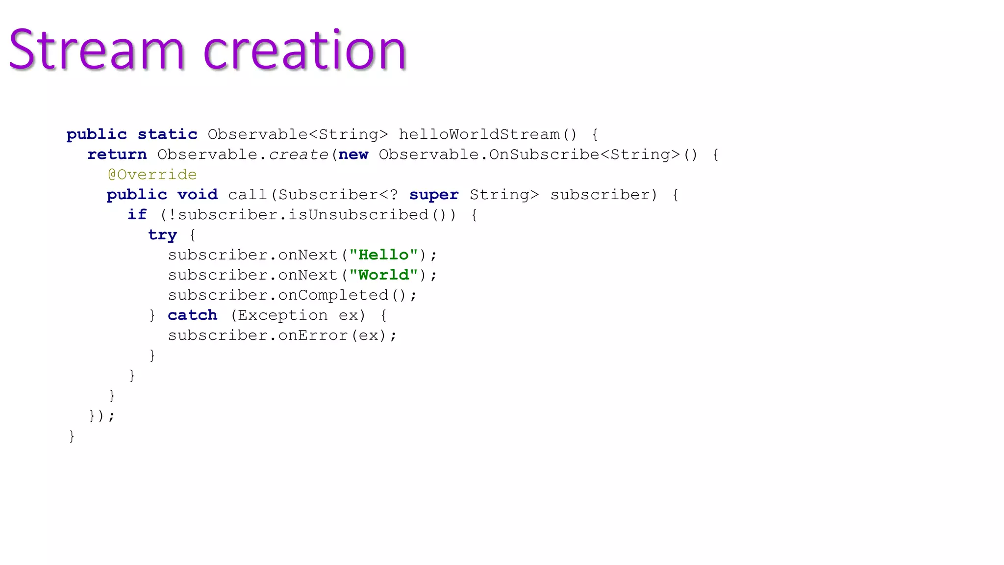 Stream creation
public static Observable<String> helloWorldStream() {
return Observable.create(new Observable.OnSubscribe<String>() {
@Override
public void call(Subscriber<? super String> subscriber) {
if (!subscriber.isUnsubscribed()) {
try {
subscriber.onNext("Hello");
subscriber.onNext("World");
subscriber.onCompleted();
} catch (Exception ex) {
subscriber.onError(ex);
}
}
}
});
}
 
