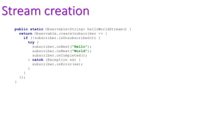 Stream creation
public static Observable<String> helloWorldStream() {
return Observable.create(subscriber -> {
if (!subscriber.isUnsubscribed()) {
try {
subscriber.onNext("Hello");
subscriber.onNext("World");
subscriber.onCompleted();
} catch (Exception ex) {
subscriber.onError(ex);
}
}
});
}
 
