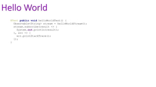Hello World
@Test public void helloWorldTest() {
Observable<String> stream = helloWorldStream();
stream.subscribe(result -> {
System.out.println(result);
}, err -> {
err.printStackTrace();
});
}
 