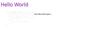 Hello World
@Test public void helloWorldTest() {
Observable<String> stream = helloWorldStream();
stream.subscribe(result -> {
System.out.println(result);
}, err -> {
err.printStackTrace();
});
}
 