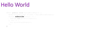 Hello World
@Test public void helloWorldTest() {
Observable<String> stream = helloWorldStream();
stream.subscribe(result -> {
System.out.println(result);
}, err -> {
err.printStackTrace();
});
}
 