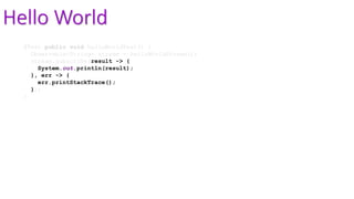 Hello World
@Test public void helloWorldTest() {
Observable<String> stream = helloWorldStream();
stream.subscribe(result -> {
System.out.println(result);
}, err -> {
err.printStackTrace();
});
}
 