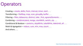 Operators
Creating – create, defer, from, interval, timer, start . . .
Transforming – flatMap, map, scan, groupBy, buffer . . .
Filtering – filter, debounce, distinct, take , first, egnoreElements . . .
Combining – combineLatest, merge, startWith, switch, zip . . .
Conditional & Boolean – contains, skipWhile, takeWhile, takeUntil, all . . .
Math & Agregation – reduce, sum, min, max, count . . .
And others . . .
http://reactivex.io/documentation/operators.html
 