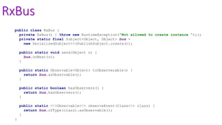 RxBus
public class RxBus {
private RxBus() { throw new RuntimeException("Not allowed to create instance ");};
private static final Subject<Object, Object> bus =
new SerializedSubject<>(PublishSubject.create());
public static void send(Object o) {
bus.onNext(o);
}
public static Observable<Object> toObserverable() {
return bus.asObservable();
}
public static boolean hasObservers() {
return bus.hasObservers();
}
public static <T>Observable<T> observeEvent(Class<T> clazz) {
return bus.ofType(clazz).asObservable();
}
}
 
