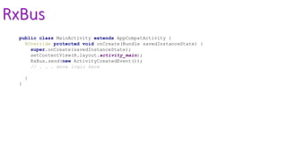 RxBus
public class MainActivity extends AppCompatActivity {
@Override protected void onCreate(Bundle savedInstanceState) {
super.onCreate(savedInstanceState);
setContentView(R.layout.activity_main);
RxBus.send(new ActivityCreatedEvent());
// . . . more logic here
}
}
 