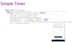 Simple Timer
public void launchTicker() {
final Long secondsDisabled = 60L; // user not allowed to send request for new sms
tickerSub = Observable.interval(1, TimeUnit.SECONDS)
.takeUntil(it -> it >= secondsDisabled -1 /* starts from 0 */ )
.map (sec -> (secondsDisabled - sec))
.observeOn(AndroidSchedulers.mainThread())
.doOnSubscribe (() -> llSendAgain.isEnabled = false )
.doOnCompleted (() -> llSendAgain.isEnabled = true)
.subscribe(time -> tvTicker.setText(getString(R.string.sms_send_again_timer, time))
, err -> handleError(err));
}
 
