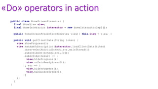 «Do» operators in action
public class HomeScreenPresenter {
final HomeView view;
final HomeInteractor interactor = new HomeInteractorImpl();
public HomeScreenPresenter(HomeView view){ this.view = view; }
public void getClientData(String token) {
view.showProgress();
view.manageSubscription(interactor.loadClientData(token)
.observeOn(AndroidSchedulers.mainThread())
.subscribeOn(Schedulers.io())
.subscribe(result -> {
view.hideProgress();
view.onDataReady(result);
}, err -> {
view.hideProgress();
view.handleError(err);
})
);
}
}
 