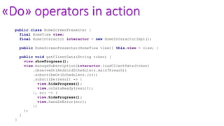 «Do» operators in action
public class HomeScreenPresenter {
final HomeView view;
final HomeInteractor interactor = new HomeInteractorImpl();
public HomeScreenPresenter(HomeView view){ this.view = view; }
public void getClientData(String token) {
view.showProgress();
view.manageSubscription(interactor.loadClientData(token)
.observeOn(AndroidSchedulers.mainThread())
.subscribeOn(Schedulers.io())
.subscribe(result -> {
view.hideProgress();
view.onDataReady(result);
}, err -> {
view.hideProgress();
view.handleError(err);
})
);
}
}
 