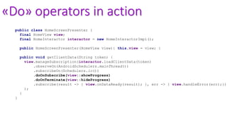 «Do» operators in action
public class HomeScreenPresenter {
final HomeView view;
final HomeInteractor interactor = new HomeInteractorImpl();
public HomeScreenPresenter(HomeView view){ this.view = view; }
public void getClientData(String token) {
view.manageSubscription(interactor.loadClientData(token)
.observeOn(AndroidSchedulers.mainThread())
.subscribeOn(Schedulers.io())
.doOnSubscribe(view::showProgress)
.doOnTerminate(view::hideProgress)
.subscribe(result -> { view.onDataReady(result); }, err -> { view.handleError(err);})
);
}
}
 