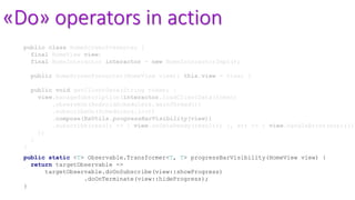 «Do» operators in action
public class HomeScreenPresenter {
final HomeView view;
final HomeInteractor interactor = new HomeInteractorImpl();
public HomeScreenPresenter(HomeView view){ this.view = view; }
public void getClientData(String token) {
view.manageSubscription(interactor.loadClientData(token)
.observeOn(AndroidSchedulers.mainThread())
.subscribeOn(Schedulers.io())
.compose(RxUtils.progressBarVisibility(view))
.subscribe(result -> { view.onDataReady(result); }, err -> { view.handleError(err);})
);
}
}
public static <T> Observable.Transformer<T, T> progressBarVisibility(HomeView view) {
return targetObservable ->
targetObservable.doOnSubscribe(view::showProgress)
.doOnTerminate(view::hideProgress);
}
 