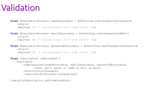 Validation
final Observable<Boolean> nameObservable = RxTextView.textChanges(edtPassword)
.skip(1)
.map(text -> /* validateInput with side effect */);
final Observable<Boolean> emailObservable = RxTextView.textChanges(edtEmail)
.skip(1)
.map(text -> /* validateInput with side effect */);
final Observable<Boolean> passwordObservable = RxTextView.textChanges(edtPassword)
.skip(1)
.map(text -> /* validateInput with side effect */);
final Subscription combinedSub =
Observable
.combineLatest(nameObservable, emailObservable, passwordObservable,
(name, mail, pass) -> name && mail && pass)
.distinctUntilChanged()
.subscribe(btnProceed::setEnabled);
compositeSubscription.add(combinedSub);
 