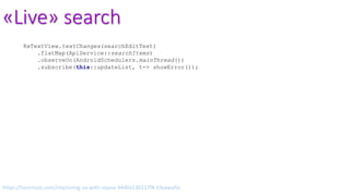 «Live» search
RxTextView.textChanges(searchEditText)
.flatMap(ApiService::searchItems)
.observeOn(AndroidSchedulers.mainThread())
.subscribe(this::updateList, t-> showError());
https://lorentzos.com/improving-ux-with-rxjava-4440a13b157f#.19yawyfss
 