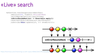 «Live» search
RxTextView.textChanges(searchEditText)
.debounce(205, TimeUnit.MILLISECONDS)
.switchMap(ApiService::searchItems)
.onErrorResumeNext(err -> Observable.empty())
.observeOn(AndroidSchedulers.mainThread())
.subscribe(this::updateList, t-> showError());
https://lorentzos.com/improving-ux-with-rxjava-4440a13b157f#.19yawyfss
 