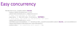 Easy concurrency
NetApiService.loadDocument(docId)
.subscribeOn(Schedulers.io())
.observeOn(Schedulers.computation())
// want find matches or smth ASAP
.map(data -> MatchFinder.find(data, PATTERN))
// work done, can swith on low priority 'IO' pool
.observeOn(Schedulers.io())
.doOnNext(processedData -> DataProvider.saveProcessedDocument(docId, processedData))
.observeOn(AndroidSchedulers.mainThread())
.subscribe(/* do something with result */);
 