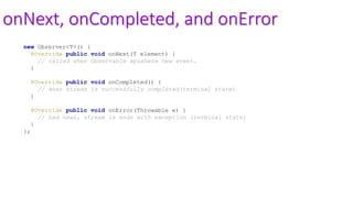 onNext, onCompleted, and onError
new Observer<T>() {
@Override public void onNext(T element) {
// called when Observable «pushes» new event.
}
@Override public void onCompleted() {
// when stream is successfully completed(terminal state)
}
@Override public void onError(Throwable e) {
// bad news, stream is ends with exception (terminal state)
}
};
 