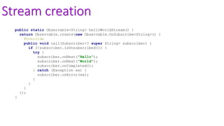 Stream creation
public static Observable<String> helloWorldStream() {
return Observable.create(new Observable.OnSubscribe<String>() {
@Override
public void call(Subscriber<? super String> subscriber) {
if (!subscriber.isUnsubscribed()) {
try {
subscriber.onNext("Hello");
subscriber.onNext("World");
subscriber.onCompleted();
} catch (Exception ex) {
subscriber.onError(ex);
}
}
}
});
}
 
