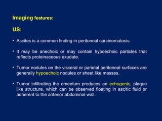 Imaging features:
US:
• Ascites is a common finding in peritoneal carcinomatosis.
• It may be anechoic or may contain hypoechoic particles that
reflects proteinaceous exudate.
• Tumor nodules on the visceral or parietal peritoneal surfaces are
generally hypoechoic nodules or sheet like masses.
• Tumor infiltrating the omentum produces an echogenic, plaque
like structure, which can be observed floating in ascitic fluid or
adherent to the anterior abdominal wall.
 