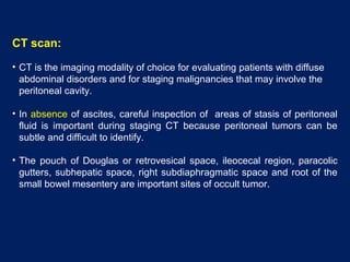 CT scan:
• CT is the imaging modality of choice for evaluating patients with diffuse
abdominal disorders and for staging malignancies that may involve the
peritoneal cavity.
• In absence of ascites, careful inspection of areas of stasis of peritoneal
fluid is important during staging CT because peritoneal tumors can be
subtle and difficult to identify.
• The pouch of Douglas or retrovesical space, ileocecal region, paracolic
gutters, subhepatic space, right subdiaphragmatic space and root of the
small bowel mesentery are important sites of occult tumor.
 