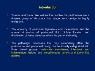 introduction
 Tumors and tumor like lesions that involve the peritoneum are a
diverse group of disorders that range from benign to highly
malignant.
 The anatomy of peritoneal ligaments and mesenteries and the
normal circulation of peritoneal fluid dictate location and
distribution of these diseases within the peritoneal cavity.
 The pathologic processes that may secondarily affect the
peritoneum and peritoneal cavity can be loosely categorized into
three broad groups: metastatic neoplasms, infectious and
inflammatory lesions and miscellaneous tumors and tumor like
lesions.
 