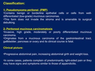 Classification:
1- Pseudomyxoma peritonei (PMP)
•Contains benign or borderline epithelial cells or cells from well-
differentiated (low-grade) mucinous carcinomas.
•This form does not invade the stroma and is amenable to surgical
debulking.
2- Peritoneal mucinous carcinomatosis
•Invasive, high grade, moderately or poorly differentiated mucinous
carcinoma.
•Originates from a mucinous carcinoma of the gastrointestinal tract,
gallbladder, pancreas or ovary and its clinical course is fatal.
Clinical picture:
•Progressive abdominal pain, increasing abdominal girth and weight loss.
•In some cases, patients complain of predominantly right-sided pain or they
may have signs and symptoms similar to those of appendicitis.
 