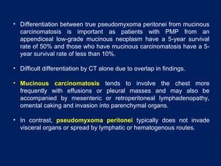 • Differentiation between true pseudomyxoma peritonei from mucinous
carcinomatosis is important as patients with PMP from an
appendiceal low-grade mucinous neoplasm have a 5-year survival
rate of 50% and those who have mucinous carcinomatosis have a 5-
year survival rate of less than 10%.
• Difficult differentiation by CT alone due to overlap in findings.
• Mucinous carcinomatosis tends to involve the chest more
frequently with effusions or pleural masses and may also be
accompanied by mesenteric or retroperitoneal lymphadenopathy,
omental caking and invasion into parenchymal organs.
• In contrast, pseudomyxoma peritonei typically does not invade
visceral organs or spread by lymphatic or hematogenous routes.
 