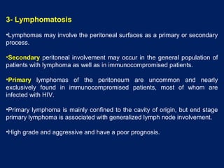 3- Lymphomatosis
•Lymphomas may involve the peritoneal surfaces as a primary or secondary
process.
•Secondary peritoneal involvement may occur in the general population of
patients with lymphoma as well as in immunocompromised patients.
•Primary lymphomas of the peritoneum are uncommon and nearly
exclusively found in immunocompromised patients, most of whom are
infected with HIV.
•Primary lymphoma is mainly confined to the cavity of origin, but end stage
primary lymphoma is associated with generalized lymph node involvement.
•High grade and aggressive and have a poor prognosis.
 