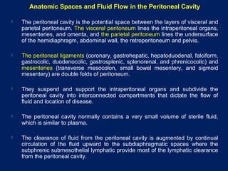 Anatomic Spaces and Fluid Flow in the Peritoneal Cavity
 The peritoneal cavity is the potential space between the layers of visceral and
parietal peritoneum. The visceral peritoneum lines the intraperitoneal organs,
mesenteries, and omenta, and the parietal peritoneum lines the undersurface
of the hemidiaphragm, abdominal wall, the retroperitoneum and pelvis.
 The peritoneal ligaments (coronary, gastrohepatic, hepatoduodenal, falciform,
gastrocolic, duodenocolic, gastrosplenic, splenorenal, and phrenicocolic) and
mesenteries (transverse mesocolon, small bowel mesentery, and sigmoid
mesentery) are double folds of peritoneum.
 They suspend and support the intraperitoneal organs and subdivide the
peritoneal cavity into interconnected compartments that dictate the flow of
fluid and location of disease.
 The peritoneal cavity normally contains a very small volume of sterile fluid,
which is similar to plasma.
 The clearance of fluid from the peritoneal cavity is augmented by continual
circulation of the fluid upward to the subdiaphragmatic spaces where the
subphrenic submesothelial lymphatic provide most of the lymphatic clearance
from the peritoneal cavity.
 